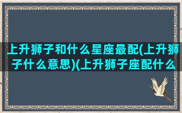 上升狮子和什么星座最配(上升狮子什么意思)(上升狮子座配什么星座)