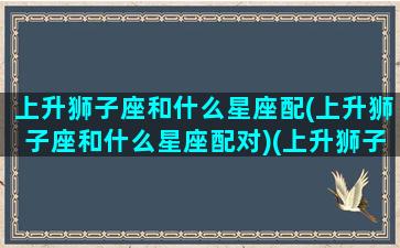 上升狮子座和什么星座配(上升狮子座和什么星座配对)(上升狮子座的另一半长相)