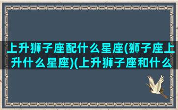 上升狮子座配什么星座(狮子座上升什么星座)(上升狮子座和什么星座配对)