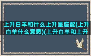 上升白羊和什么上升星座配(上升白羊什么意思)(上升白羊和上升白羊配对)