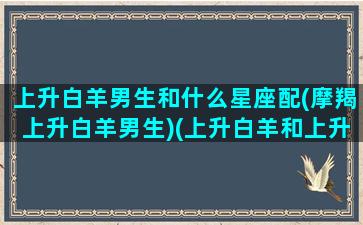 上升白羊男生和什么星座配(摩羯上升白羊男生)(上升白羊和上升摩羯配吗)