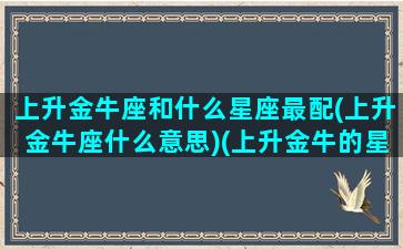 上升金牛座和什么星座最配(上升金牛座什么意思)(上升金牛的星座)