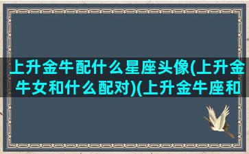 上升金牛配什么星座头像(上升金牛女和什么配对)(上升金牛座和什么星座最配)