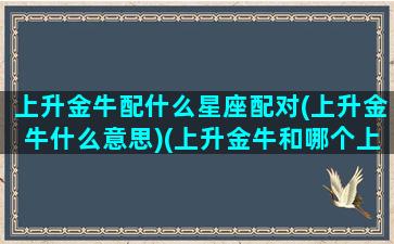 上升金牛配什么星座配对(上升金牛什么意思)(上升金牛和哪个上升星座配)