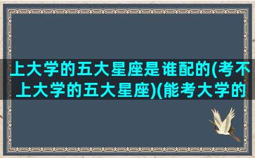 上大学的五大星座是谁配的(考不上大学的五大星座)(能考大学的星座有哪些)