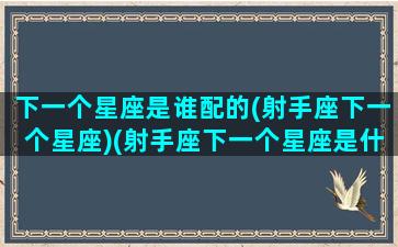 下一个星座是谁配的(射手座下一个星座)(射手座下一个星座是什么座)