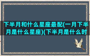 下半月和什么星座最配(一月下半月是什么星座)(下半月是什么时候)