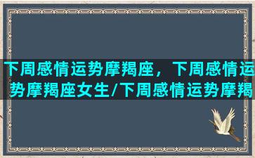 下周感情运势摩羯座，下周感情运势摩羯座女生/下周感情运势摩羯座，下周感情运势摩羯座女生-我的网站