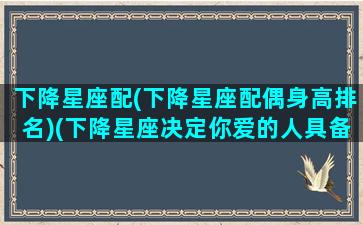 下降星座配(下降星座配偶身高排名)(下降星座决定你爱的人具备什么特征)