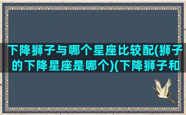 下降狮子与哪个星座比较配(狮子的下降星座是哪个)(下降狮子和下降射手)