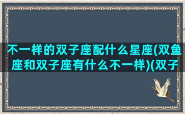 不一样的双子座配什么星座(双鱼座和双子座有什么不一样)(双子座与双鱼座的匹配度)