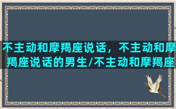 不主动和摩羯座说话，不主动和摩羯座说话的男生/不主动和摩羯座说话，不主动和摩羯座说话的男生-我的网站