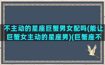 不主动的星座巨蟹男女配吗(能让巨蟹女主动的星座男)(巨蟹座不主动怎么办)