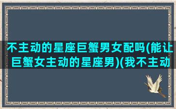 不主动的星座巨蟹男女配吗(能让巨蟹女主动的星座男)(我不主动巨蟹座是不是都不会主动)