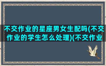 不交作业的星座男女生配吗(不交作业的学生怎么处理)(不交作业的人是不是好宝宝)