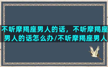 不听摩羯座男人的话，不听摩羯座男人的话怎么办/不听摩羯座男人的话，不听摩羯座男人的话怎么办-我的网站