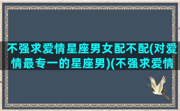 不强求爱情星座男女配不配(对爱情最专一的星座男)(不强求爱情的短句)