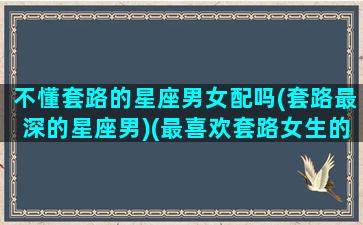 不懂套路的星座男女配吗(套路最深的星座男)(最喜欢套路女生的星座男)