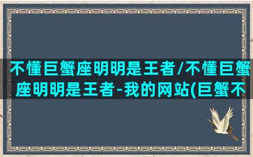 不懂巨蟹座明明是王者/不懂巨蟹座明明是王者-我的网站(巨蟹不解释)