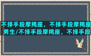 不择手段摩羯座，不择手段摩羯座男生/不择手段摩羯座，不择手段摩羯座男生-我的网站