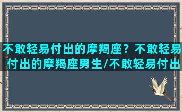 不敢轻易付出的摩羯座？不敢轻易付出的摩羯座男生/不敢轻易付出的摩羯座？不敢轻易付出的摩羯座男生-我的网站