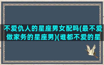 不爱仇人的星座男女配吗(最不爱做家务的星座男)(谁都不爱的星座)