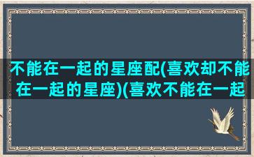 不能在一起的星座配(喜欢却不能在一起的星座)(喜欢不能在一起的人叫什么)