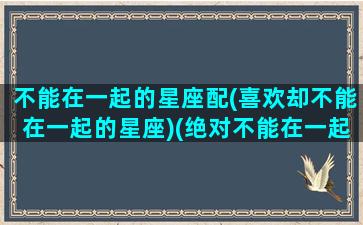 不能在一起的星座配(喜欢却不能在一起的星座)(绝对不能在一起的星座)