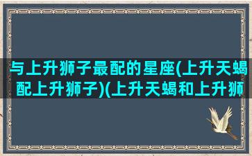 与上升狮子最配的星座(上升天蝎配上升狮子)(上升天蝎和上升狮子哪个气质好)