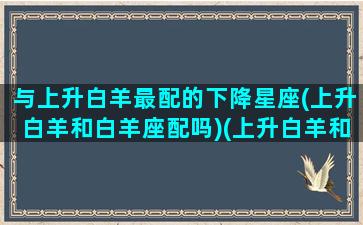 与上升白羊最配的下降星座(上升白羊和白羊座配吗)(上升白羊和白羊有什么区别)