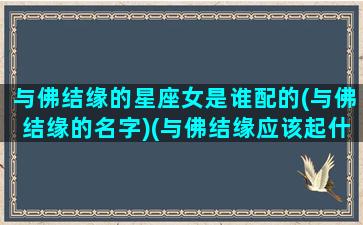 与佛结缘的星座女是谁配的(与佛结缘的名字)(与佛结缘应该起什么名字)