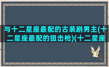 与十二星座最配的古装剧男主(十二星座最配的狙击枪)(十二星座配什么男明星)