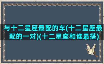 与十二星座最配的车(十二星座最配的一对)(十二星座和谁最搭)