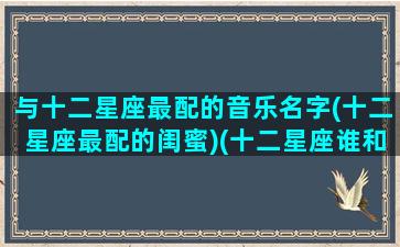 与十二星座最配的音乐名字(十二星座最配的闺蜜)(十二星座谁和谁最适合的歌)