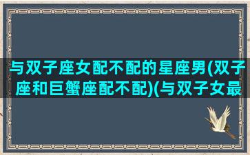 与双子座女配不配的星座男(双子座和巨蟹座配不配)(与双子女最配的星座男)