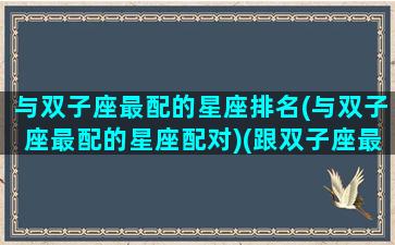 与双子座最配的星座排名(与双子座最配的星座配对)(跟双子座最配的星座配对)