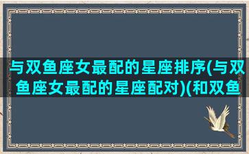 与双鱼座女最配的星座排序(与双鱼座女最配的星座配对)(和双鱼座女匹配的星座)