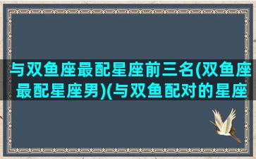 与双鱼座最配星座前三名(双鱼座最配星座男)(与双鱼配对的星座)