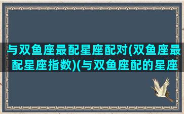 与双鱼座最配星座配对(双鱼座最配星座指数)(与双鱼座配的星座)