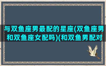 与双鱼座男最配的星座(双鱼座男和双鱼座女配吗)(和双鱼男配对的几个星座)