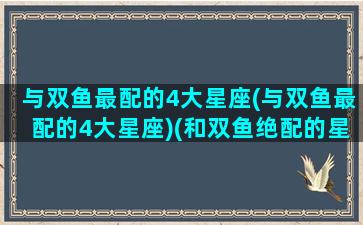 与双鱼最配的4大星座(与双鱼最配的4大星座)(和双鱼绝配的星座)