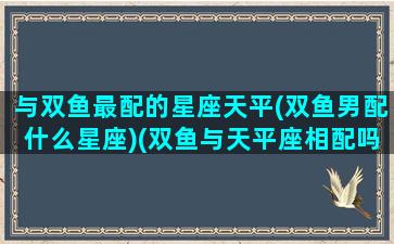 与双鱼最配的星座天平(双鱼男配什么星座)(双鱼与天平座相配吗)