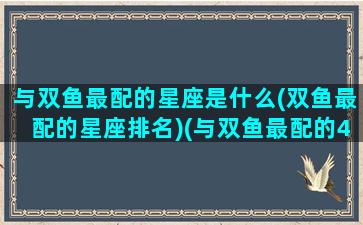 与双鱼最配的星座是什么(双鱼最配的星座排名)(与双鱼最配的4大星座)