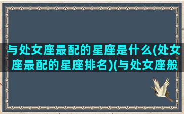 与处女座最配的星座是什么(处女座最配的星座排名)(与处女座般配的星座)