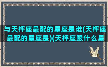 与天枰座最配的星座是谁(天枰座最配的星座是)(天枰座跟什么星座绝配)