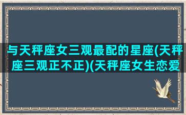 与天秤座女三观最配的星座(天秤座三观正不正)(天秤座女生恋爱三观)