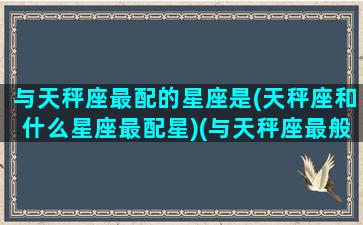 与天秤座最配的星座是(天秤座和什么星座最配星)(与天秤座最般配的星座)