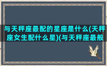 与天秤座最配的星座是什么(天秤座女生配什么星)(与天秤座最般配的星座)