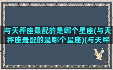 与天秤座最配的是哪个星座(与天秤座最配的是哪个星座)(与天秤座最匹配的星座)