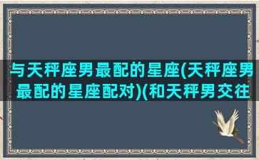 与天秤座男最配的星座(天秤座男最配的星座配对)(和天秤男交往最佳星座)